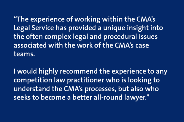 Quote card which says “The experience of working within the CMA’s Legal Service has provided a unique insight into the often complex legal and procedural issues associated with the work of the CMA’s case teams. I would highly recommend the experience to any competition law practitioner who is looking to understand the CMA’s processes, but also who seeks to become a better all-round lawyer.”