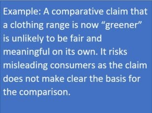 Example: a comparative claim that a clothing range is now 'greener' is unlikely to be fair and meaningful on its own. It risks misleading consumers as the claim does not make clear the basis for the comparison. 