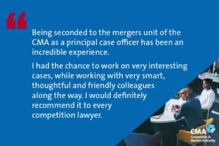 “Being seconded to the mergers unit of the CMA as a principal case officer has been an incredible experience. I had the chance to work on very interesting cases, while working with very smart, thoughtful and friendly colleagues along the way. I would definitely recommend it to every competition lawyer.”