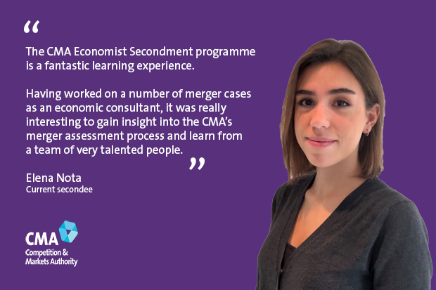 The CMA Economist Secondment programme is a fantastic learning experience. Having worked on a number of merger cases as an economic consultant, it was really interesting to gain insight into the CMA’s merger assessment process and learn from a team of very talented people. Elena Nota Current secondee