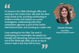 I’m based in the CMA’s Edinburgh office and working in the Cartels team. My work has been really varied so far, including contributing to evidence review and analysis on a cartel investigation, collaborating with other competition agencies as part of the Cartels International team, and assisting on a dawn raid. I love working for the CMA. The work is challenging and meaningful, the people are friendly and interesting, and you can run straight out of the Edinburgh office and be on top of Arthur’s Seat in less than half an hour. Connie Hurton Case Officer, Delivery Graduate Scheme